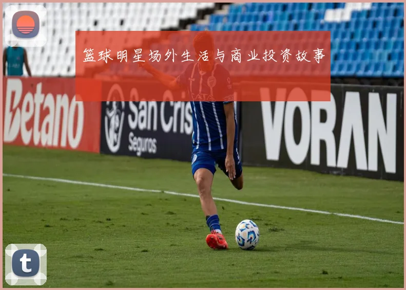 篮球明星场外生活与商业投资故事