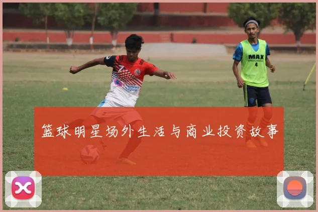 篮球明星场外生活与商业投资故事