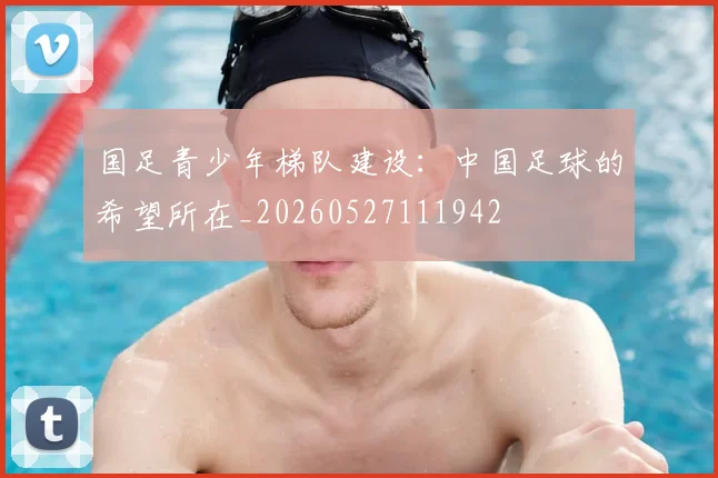 国足青少年梯队建设：中国足球的希望所在_20260527111942