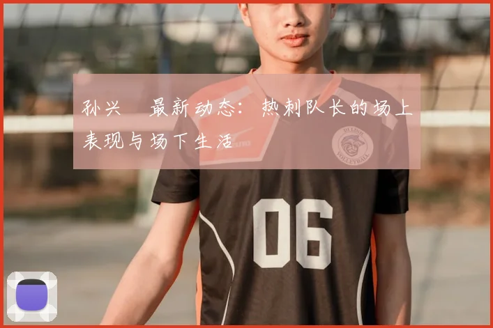 孙兴慜最新动态：热刺队长的场上表现与场下生活