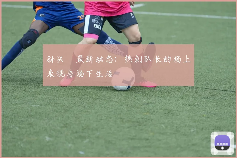 孙兴慜最新动态：热刺队长的场上表现与场下生活