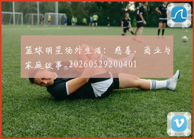 篮球明星场外生活：慈善、商业与家庭故事_20260529200401