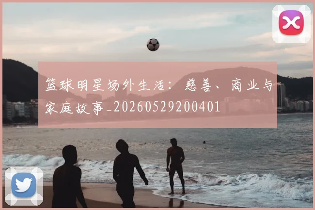 篮球明星场外生活:慈善、商业与家庭故事_20260529200401